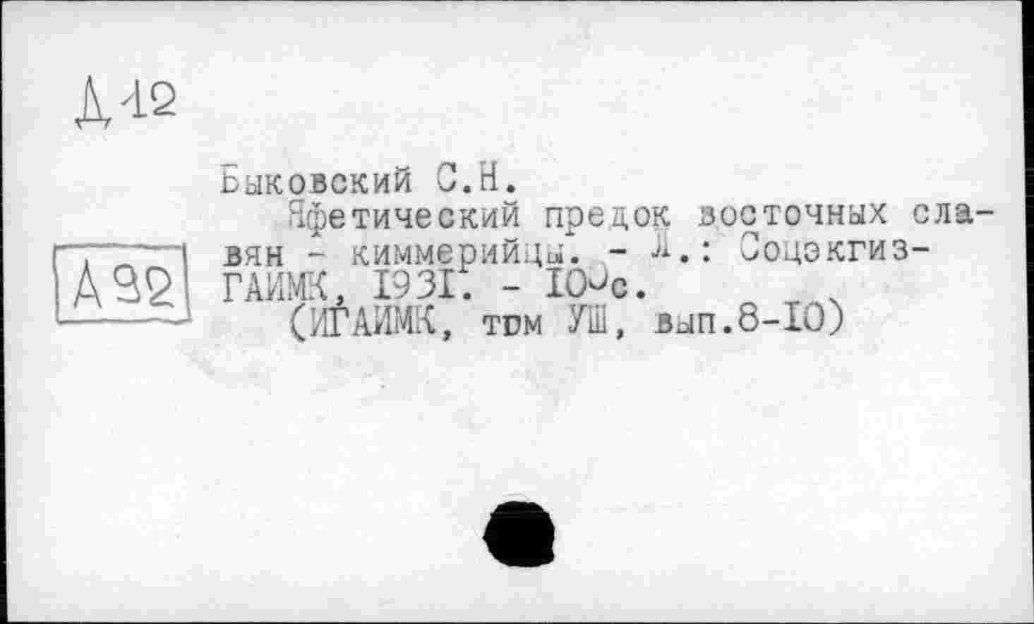 ﻿л'12
Â32
Быковский С.Н.
Яфетический предок восточных славян - киммерийцы. - Я.: Соцэкгиз-ГАИМК, 1931. - lOûc.
(ИГАИМК, тгм УШ, вып.8-10)